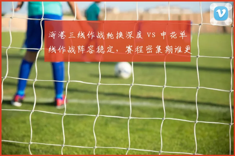 海港三线作战轮换深度 vs 申花单线作战阵容稳定，赛程密集期谁更有后劲