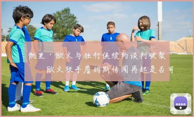 凯里·欧文与独行侠续约谈判破裂，欧文联手詹姆斯传闻再起是否可信？