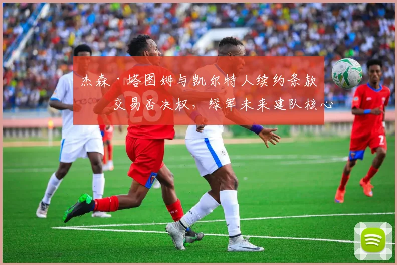 杰森·塔图姆与凯尔特人续约条款含交易否决权，绿军未来建队核心是否就此确立？