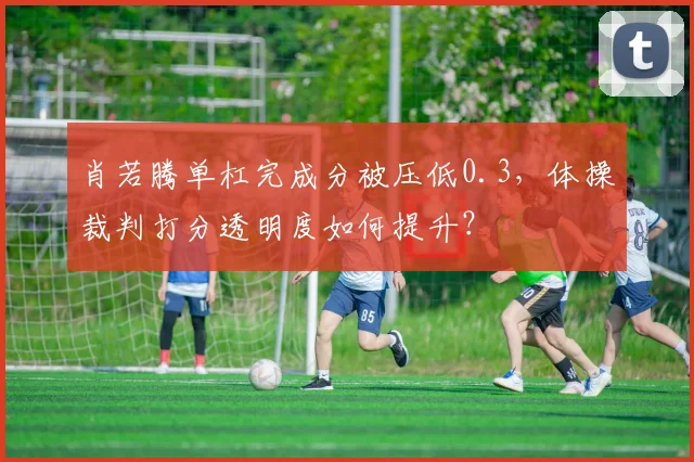 肖若腾单杠完成分被压低0.3，体操裁判打分透明度如何提升？