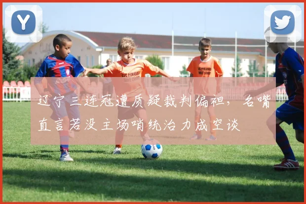 辽宁三连冠遭质疑裁判偏袒,名嘴直言若没主场哨统治力成空谈